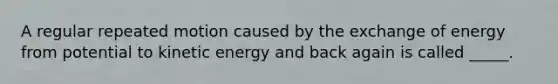 A regular repeated motion caused by the exchange of energy from potential to kinetic energy and back again is called _____.