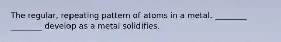 The regular, repeating pattern of atoms in a metal. ________ ________ develop as a metal solidifies.