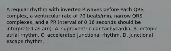 A regular rhythm with inverted P waves before each QRS complex, a ventricular rate of 70 beats/min, narrow QRS complexes, and a PR interval of 0.16 seconds should be interpreted as a(n): A. supraventricular tachycardia. B. ectopic atrial rhythm. C. accelerated junctional rhythm. D. junctional escape rhythm.