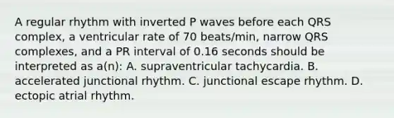 A regular rhythm with inverted P waves before each QRS complex, a ventricular rate of 70 beats/min, narrow QRS complexes, and a PR interval of 0.16 seconds should be interpreted as a(n): A. supraventricular tachycardia. B. accelerated junctional rhythm. C. junctional escape rhythm. D. ectopic atrial rhythm.