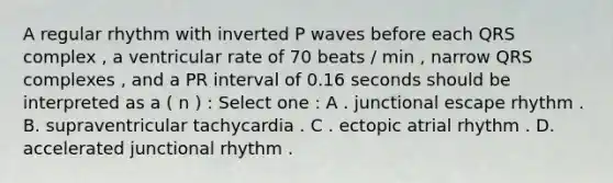 A regular rhythm with inverted P waves before each QRS complex , a ventricular rate of 70 beats / min , narrow QRS complexes , and a PR interval of 0.16 seconds should be interpreted as a ( n ) : Select one : A . junctional escape rhythm . B. supraventricular tachycardia . C . ectopic atrial rhythm . D. accelerated junctional rhythm .