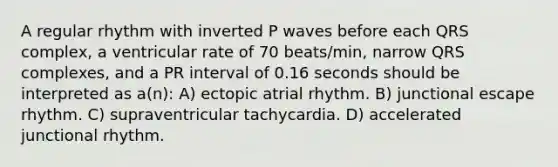 A regular rhythm with inverted P waves before each QRS complex, a ventricular rate of 70 beats/min, narrow QRS complexes, and a PR interval of 0.16 seconds should be interpreted as a(n): A) ectopic atrial rhythm. B) junctional escape rhythm. C) supraventricular tachycardia. D) accelerated junctional rhythm.