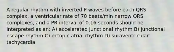 A regular rhythm with inverted P waves before each QRS complex, a ventricular rate of 70 beats/min narrow QRS complexes, and a PR interval of 0.16 seconds should be interpreted as an: A) accelerated junctional rhythm B) junctional escape rhythm C) ectopic atrial rhythm D) suraventricular tachycardia