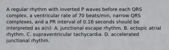 A regular rhythm with inverted P waves before each QRS complex, a ventricular rate of 70 beats/min, narrow QRS complexes, and a PR interval of 0.16 seconds should be interpreted as a(n): A. junctional escape rhythm. B. ectopic atrial rhythm. C. supraventricular tachycardia. D. accelerated junctional rhythm.