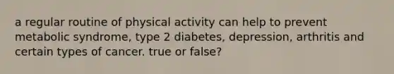 a regular routine of physical activity can help to prevent metabolic syndrome, type 2 diabetes, depression, arthritis and certain types of cancer. true or false?