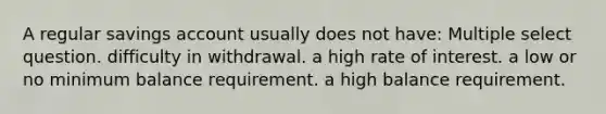 A regular savings account usually does not have: Multiple select question. difficulty in withdrawal. a high rate of interest. a low or no minimum balance requirement. a high balance requirement.