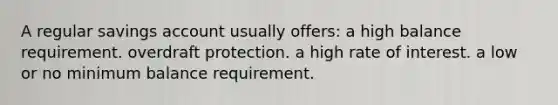 A regular savings account usually offers: a high balance requirement. overdraft protection. a high rate of interest. a low or no minimum balance requirement.