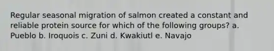 Regular seasonal migration of salmon created a constant and reliable protein source for which of the following groups?​ a. Pueblo​ b. ​Iroquois c. ​Zuni d. ​Kwakiutl e. ​Navajo