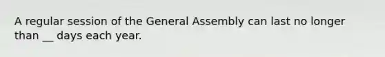 A regular session of the General Assembly can last no longer than __ days each year.