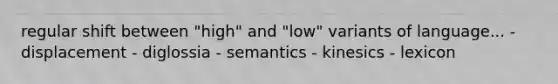 regular shift between "high" and "low" variants of language... - displacement - diglossia - semantics - kinesics - lexicon