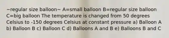 ~regular size balloon~ A=small balloon B=regular size balloon C=big balloon The temperature is changed from 50 degrees Celsius to -150 degrees Celsius at constant pressure a) Balloon A b) Balloon B c) Balloon C d) Balloons A and B e) Balloons B and C