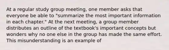 At a regular study group meeting, one member asks that everyone be able to "summarize the most important information in each chapter." At the next meeting, a group member distributes an outline of the textbook's important concepts but wonders why no one else in the group has made the same effort. This misunderstanding is an example of