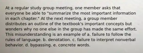 At a regular study group meeting, one member asks that everyone be able to "summarize the most important information in each chapter." At the next meeting, a group member distributes an outline of the textbook's important concepts but wonders why no one else in the group has made the same effort. This misunderstanding is an example of a. failure to follow the rules of language. b. denotation. c. failure to interpret nonverbal behavior. d. bypassing. e. concrete words.