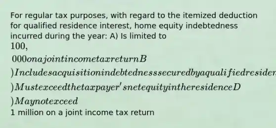 For regular tax purposes, with regard to the itemized deduction for qualified residence interest, home equity indebtedness incurred during the year: A) Is limited to 100,000 on a joint income tax return B) Includes acquisition indebtedness secured by a qualified residence C) Must exceed the taxpayer's net equity in the residence D) May not exceed1 million on a joint income tax return