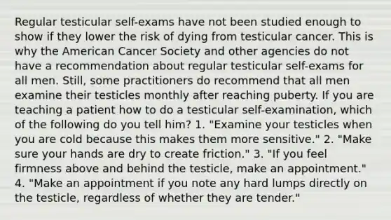 Regular testicular self-exams have not been studied enough to show if they lower the risk of dying from testicular cancer. This is why the American Cancer Society and other agencies do not have a recommendation about regular testicular self-exams for all men. Still, some practitioners do recommend that all men examine their testicles monthly after reaching puberty. If you are teaching a patient how to do a testicular self-examination, which of the following do you tell him? 1. "Examine your testicles when you are cold because this makes them more sensitive." 2. "Make sure your hands are dry to create friction." 3. "If you feel firmness above and behind the testicle, make an appointment." 4. "Make an appointment if you note any hard lumps directly on the testicle, regardless of whether they are tender."