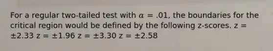 For a regular two-tailed test with 𝛼 = .01, the boundaries for the critical region would be defined by the following z-scores. z = ±2.33 z = ±1.96 z = ±3.30 z = ±2.58