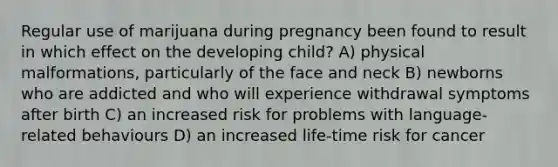 Regular use of marijuana during pregnancy been found to result in which effect on the developing child? A) physical malformations, particularly of the face and neck B) newborns who are addicted and who will experience withdrawal symptoms after birth C) an increased risk for problems with language-related behaviours D) an increased life-time risk for cancer