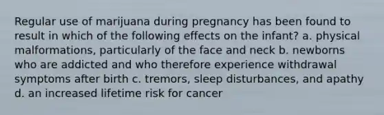 Regular use of marijuana during pregnancy has been found to result in which of the following effects on the infant? a. physical malformations, particularly of the face and neck b. newborns who are addicted and who therefore experience withdrawal symptoms after birth c. tremors, sleep disturbances, and apathy d. an increased lifetime risk for cancer