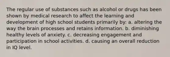 The regular use of substances such as alcohol or drugs has been shown by medical research to affect the learning and development of high school students primarily by: a. altering the way the brain processes and retains information. b. diminishing healthy levels of anxiety. c. decreasing engagement and participation in school activities. d. causing an overall reduction in IQ level.