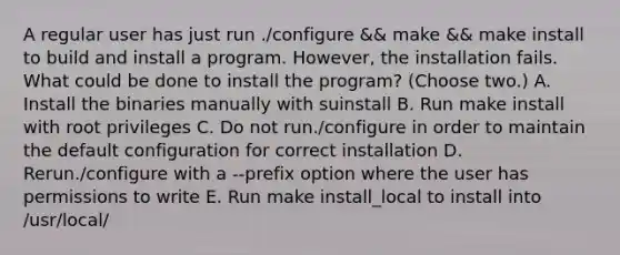 A regular user has just run ./configure && make && make install to build and install a program. However, the installation fails. What could be done to install the program? (Choose two.) A. Install the binaries manually with suinstall B. Run make install with root privileges C. Do not run./configure in order to maintain the default configuration for correct installation D. Rerun./configure with a --prefix option where the user has permissions to write E. Run make install_local to install into /usr/local/