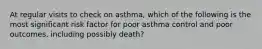 At regular visits to check on asthma, which of the following is the most significant risk factor for poor asthma control and poor outcomes, including possibly death?