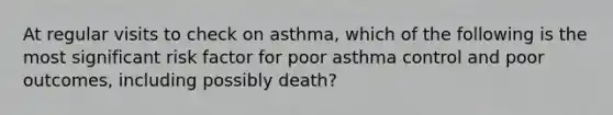 At regular visits to check on asthma, which of the following is the most significant risk factor for poor asthma control and poor outcomes, including possibly death?