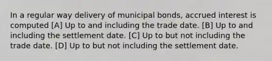 In a regular way delivery of municipal bonds, accrued interest is computed [A] Up to and including the trade date. [B] Up to and including the settlement date. [C] Up to but not including the trade date. [D] Up to but not including the settlement date.