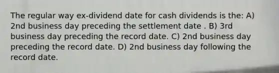 The regular way ex-dividend date for cash dividends is the: A) 2nd business day preceding the settlement date . B) 3rd business day preceding the record date. C) 2nd business day preceding the record date. D) 2nd business day following the record date.