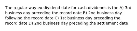 The regular way ex-dividend date for cash dividends is the A) 3rd business day preceding the record date B) 2nd business day following the record date C) 1st business day preceding the record date D) 2nd business day preceding the settlement date