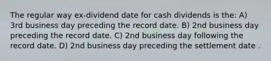 The regular way ex-dividend date for cash dividends is the: A) 3rd business day preceding the record date. B) 2nd business day preceding the record date. C) 2nd business day following the record date. D) 2nd business day preceding the settlement date .