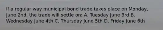 If a regular way municipal bond trade takes place on Monday, June 2nd, the trade will settle on: A. Tuesday June 3rd B. Wednesday June 4th C. Thursday June 5th D. Friday June 6th