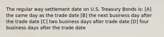 The regular way settlement date on U.S. Treasury Bonds is: [A] the same day as the trade date [B] the next business day after the trade date [C] two business days after trade date [D] four business days after the trade date