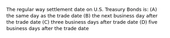 The regular way settlement date on U.S. Treasury Bonds is: (A) the same day as the trade date (B) the next business day after the trade date (C) three business days after trade date (D) five business days after the trade date