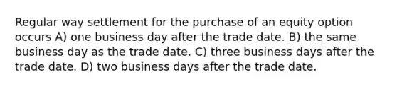 Regular way settlement for the purchase of an equity option occurs A) one business day after the trade date. B) the same business day as the trade date. C) three business days after the trade date. D) two business days after the trade date.