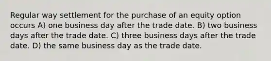 Regular way settlement for the purchase of an equity option occurs A) one business day after the trade date. B) two business days after the trade date. C) three business days after the trade date. D) the same business day as the trade date.