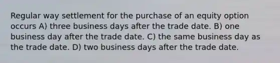 Regular way settlement for the purchase of an equity option occurs A) three business days after the trade date. B) one business day after the trade date. C) the same business day as the trade date. D) two business days after the trade date.