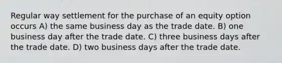 Regular way settlement for the purchase of an equity option occurs A) the same business day as the trade date. B) one business day after the trade date. C) three business days after the trade date. D) two business days after the trade date.