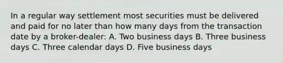 In a regular way settlement most securities must be delivered and paid for no later than how many days from the transaction date by a broker-dealer: A. Two business days B. Three business days C. Three calendar days D. Five business days