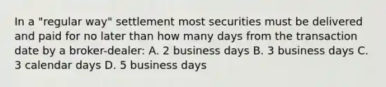 In a "regular way" settlement most securities must be delivered and paid for no later than how many days from the transaction date by a broker-dealer: A. 2 business days B. 3 business days C. 3 calendar days D. 5 business days