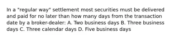 In a "regular way" settlement most securities must be delivered and paid for no later than how many days from the transaction date by a broker-dealer: A. Two business days B. Three business days C. Three calendar days D. Five business days