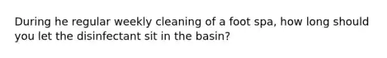 During he regular weekly cleaning of a foot spa, how long should you let the disinfectant sit in the basin?