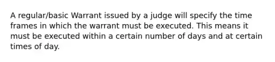 A regular/basic Warrant issued by a judge will specify the time frames in which the warrant must be executed. This means it must be executed within a certain number of days and at certain times of day.