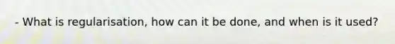 - What is regularisation, how can it be done, and when is it used?