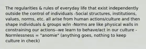 The regularities & rules of everyday life that exist independently outside the control of individuals -Social structures, institutions, values, norms, etc. all arise from human actions/culture and then shape individuals & groups w/in -Norms are like physical walls in constraining our actions--we learn to behave/act in our culture -Normlessness = "anomie" (anything goes, nothing to keep culture in check)