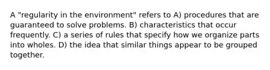 A "regularity in the environment" refers to A) procedures that are guaranteed to solve problems. B) characteristics that occur frequently. C) a series of rules that specify how we organize parts into wholes. D) the idea that similar things appear to be grouped together.