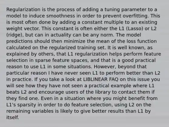 Regularization is the process of adding a tuning parameter to a model to induce smoothness in order to prevent overfitting. This is most often done by adding a constant multiple to an existing weight vector. This constant is often either the L1 (Lasso) or L2 (ridge), but can in actuality can be any norm. The model predictions should then minimize the mean of the loss function calculated on the regularized training set. It is well known, as explained by others, that L1 regularization helps perform feature selection in sparse feature spaces, and that is a good practical reason to use L1 in some situations. However, beyond that particular reason I have never seen L1 to perform better than L2 in practice. If you take a look at LIBLINEAR FAQ on this issue you will see how they have not seen a practical example where L1 beats L2 and encourage users of the library to contact them if they find one. Even in a situation where you might benefit from L1's sparsity in order to do feature selection, using L2 on the remaining variables is likely to give better results than L1 by itself.