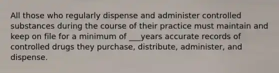 All those who regularly dispense and administer controlled substances during the course of their practice must maintain and keep on file for a minimum of ___years accurate records of controlled drugs they purchase, distribute, administer, and dispense.