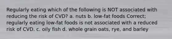 Regularly eating which of the following is NOT associated with reducing the risk of CVD? a. nuts b. low-fat foods Correct; regularly eating low-fat foods is not associated with a reduced risk of CVD. c. oily fish d. whole grain oats, rye, and barley