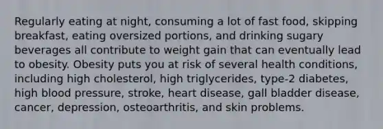 Regularly eating at night, consuming a lot of fast food, skipping breakfast, eating oversized portions, and drinking sugary beverages all contribute to weight gain that can eventually lead to obesity. Obesity puts you at risk of several health conditions, including high cholesterol, high triglycerides, type-2 diabetes, high <a href='https://www.questionai.com/knowledge/kD0HacyPBr-blood-pressure' class='anchor-knowledge'>blood pressure</a>, stroke, heart disease, gall bladder disease, cancer, depression, osteoarthritis, and skin problems.