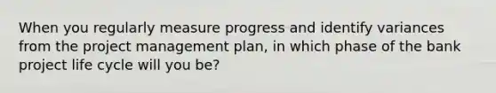 When you regularly measure progress and identify variances from the project management plan, in which phase of the bank project life cycle will you be?